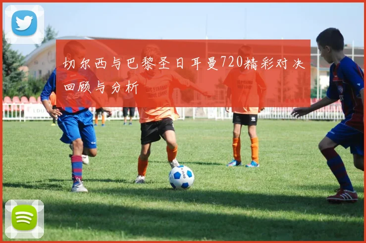 切尔西与巴黎圣日耳曼720精彩对决回顾与分析